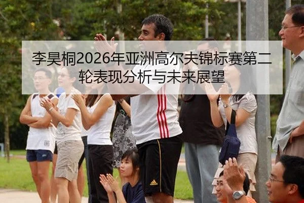 李昊桐2026年亚洲高尔夫锦标赛第二轮表现分析与未来展望